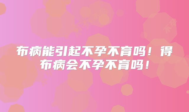 布病能引起不孕不育吗！得布病会不孕不育吗！