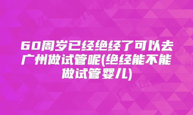 60周岁已经绝经了可以去广州做试管呢(绝经能不能做试管婴儿)