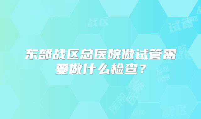 东部战区总医院做试管需要做什么检查？