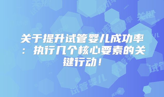 关于提升试管婴儿成功率：执行几个核心要素的关键行动！