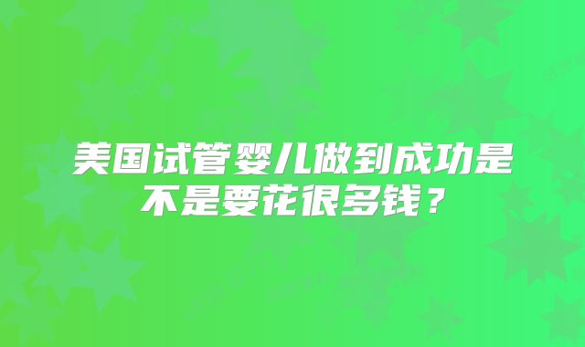 美国试管婴儿做到成功是不是要花很多钱？