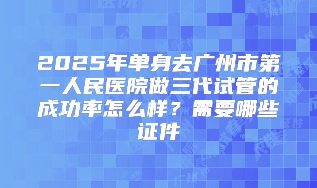 2025年单身去广州市第一人民医院做三代试管的成功率怎么样?需要哪些证件