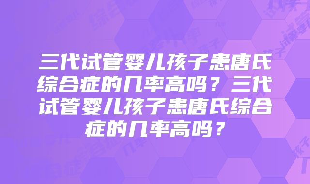 三代试管婴儿孩子患唐氏综合症的几率高吗？三代试管婴儿孩子患唐氏综合症的几率高吗？
