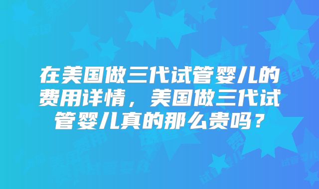在美国做三代试管婴儿的费用详情，美国做三代试管婴儿真的那么贵吗？