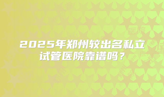 2025年郑州较出名私立试管医院靠谱吗？