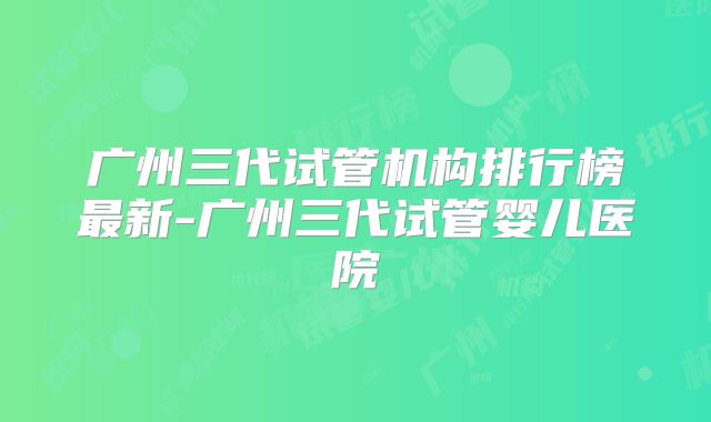 广州三代试管机构排行榜最新-广州三代试管婴儿医院