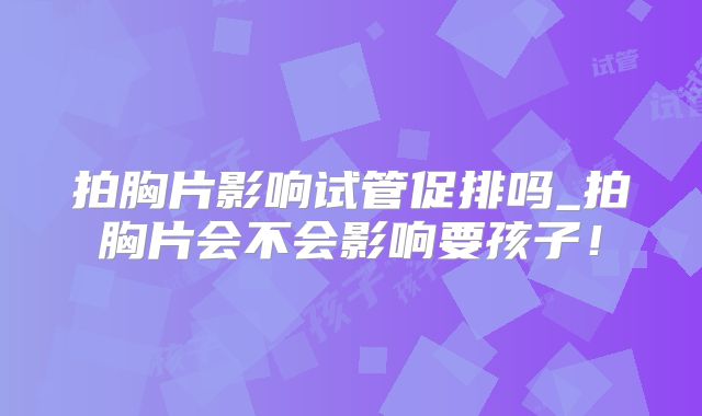 拍胸片影响试管促排吗_拍胸片会不会影响要孩子！