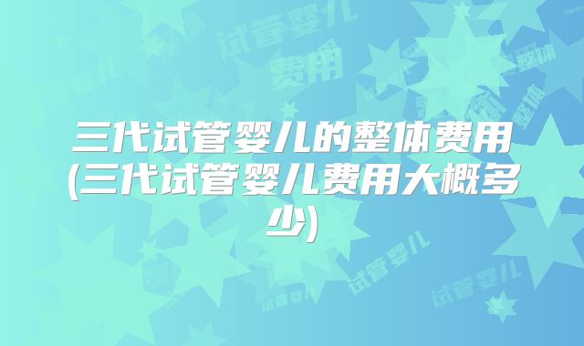 三代试管婴儿的整体费用(三代试管婴儿费用大概多少)