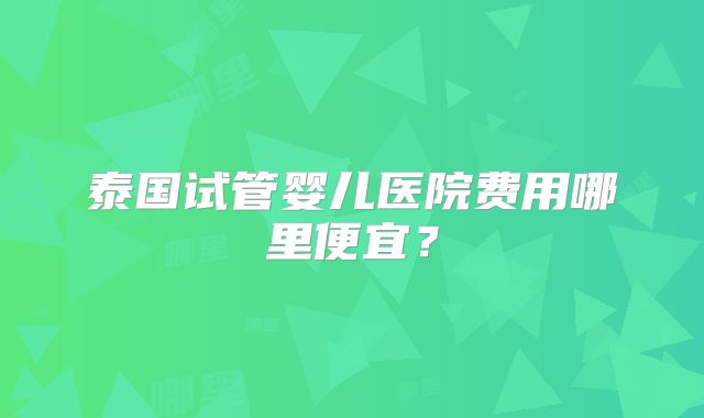泰国试管婴儿医院费用哪里便宜？
