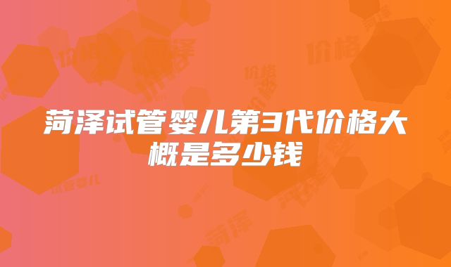 菏泽试管婴儿第3代价格大概是多少钱