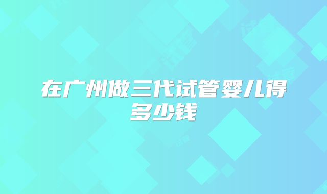 在广州做三代试管婴儿得多少钱