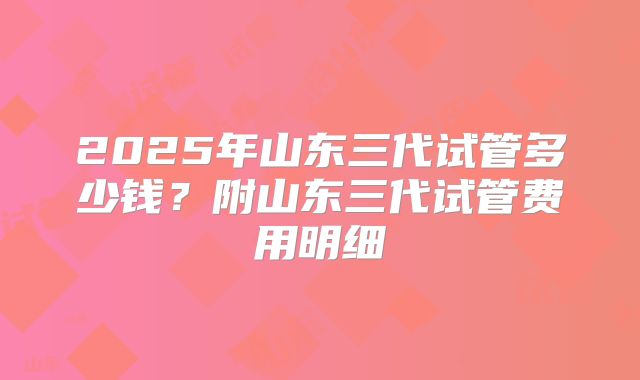 2025年山东三代试管多少钱？附山东三代试管费用明细