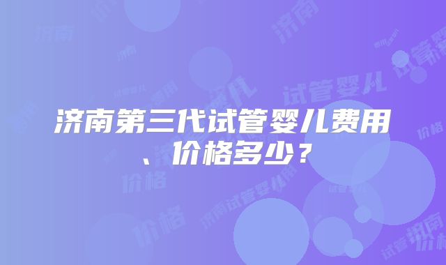 济南第三代试管婴儿费用、价格多少?