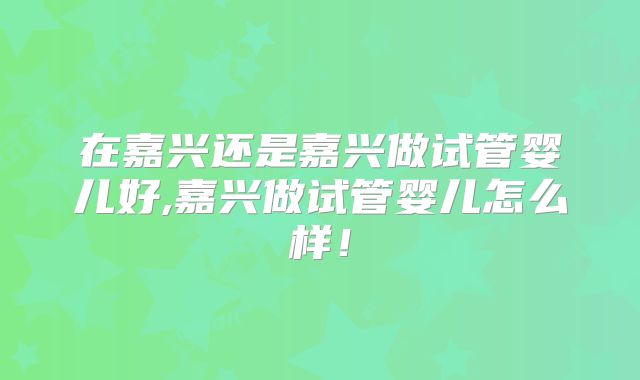 在嘉兴还是嘉兴做试管婴儿好,嘉兴做试管婴儿怎么样！