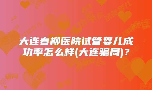 大连春柳医院试管婴儿成功率怎么样(大连骗局)？