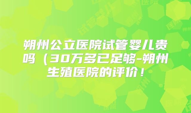 朔州公立医院试管婴儿贵吗（30万多已足够-朔州生殖医院的评价！