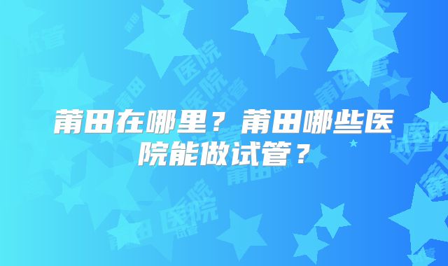 莆田在哪里？莆田哪些医院能做试管？