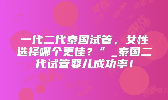 一代二代泰国试管，女性选择哪个更佳？”_泰国二代试管婴儿成功率！