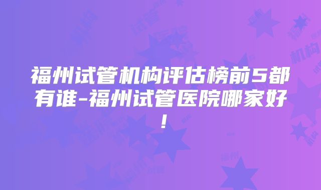 福州试管机构评估榜前5都有谁-福州试管医院哪家好!