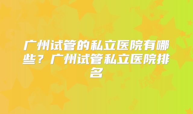 广州试管的私立医院有哪些？广州试管私立医院排名