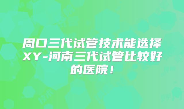周口三代试管技术能选择XY-河南三代试管比较好的医院！