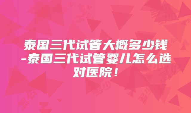 泰国三代试管大概多少钱-泰国三代试管婴儿怎么选对医院！