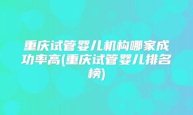重庆试管婴儿机构哪家成功率高(重庆试管婴儿排名榜)