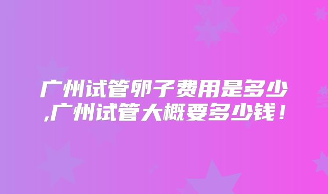 广州试管卵子费用是多少,广州试管大概要多少钱！