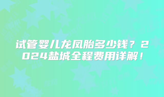 试管婴儿龙凤胎多少钱？2024盐城全程费用详解！
