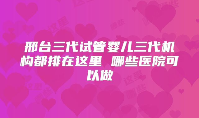 邢台三代试管婴儿三代机构都排在这里 哪些医院可以做