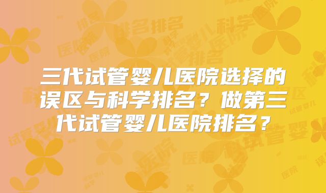 三代试管婴儿医院选择的误区与科学排名？做第三代试管婴儿医院排名？