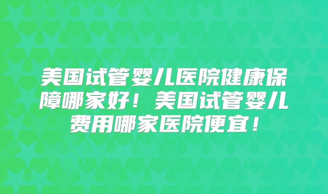 美国试管婴儿医院健康保障哪家好！美国试管婴儿费用哪家医院便宜！