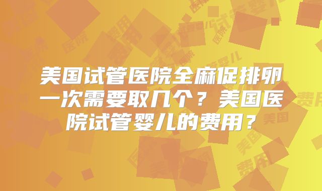 美国试管医院全麻促排卵一次需要取几个？美国医院试管婴儿的费用？