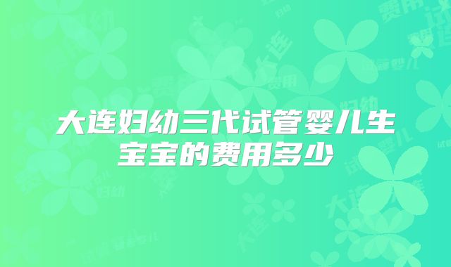 大连妇幼三代试管婴儿生宝宝的费用多少
