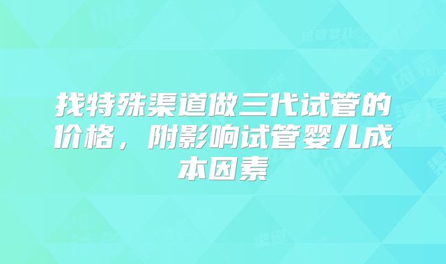 找特殊渠道做三代试管的价格,附影响试管婴儿成本因素