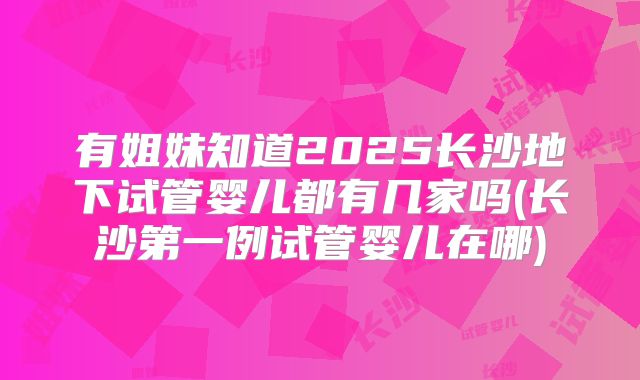 有姐妹知道2025长沙地下试管婴儿都有几家吗(长沙第一例试管婴儿在哪)