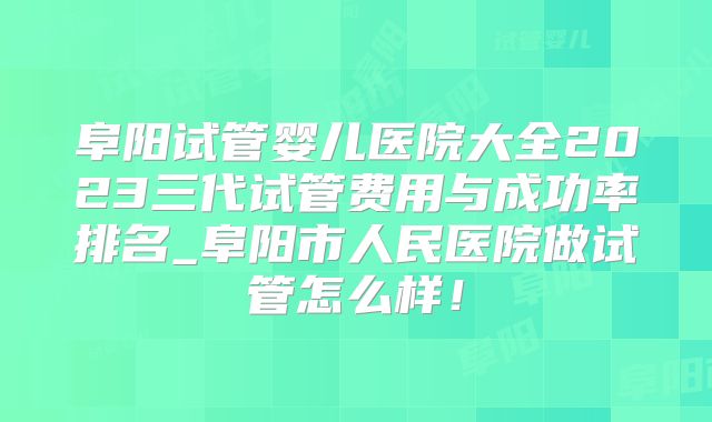 阜阳试管婴儿医院大全2023三代试管费用与成功率排名_阜阳市人民医院做试管怎么样！