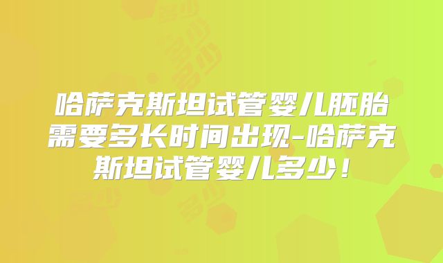 哈萨克斯坦试管婴儿胚胎需要多长时间出现-哈萨克斯坦试管婴儿多少！