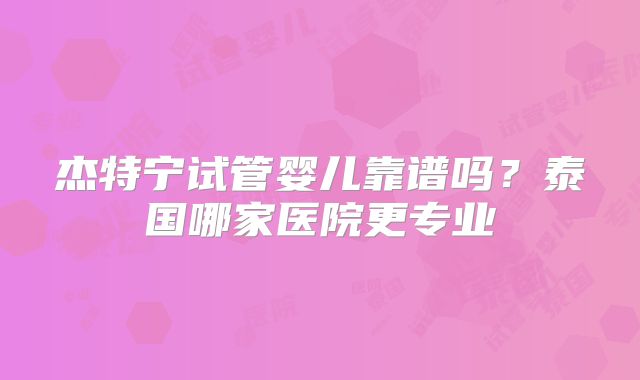 杰特宁试管婴儿靠谱吗？泰国哪家医院更专业