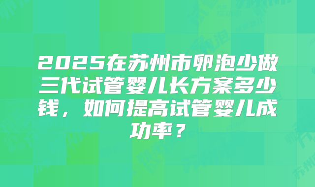 2025在苏州市卵泡少做三代试管婴儿长方案多少钱，如何提高试管婴儿成功率？