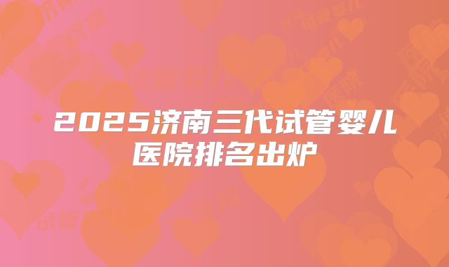 2025济南三代试管婴儿医院排名出炉