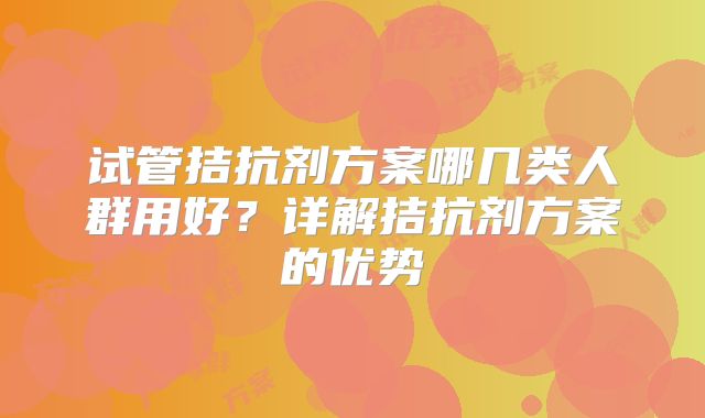 试管拮抗剂方案哪几类人群用好？详解拮抗剂方案的优势