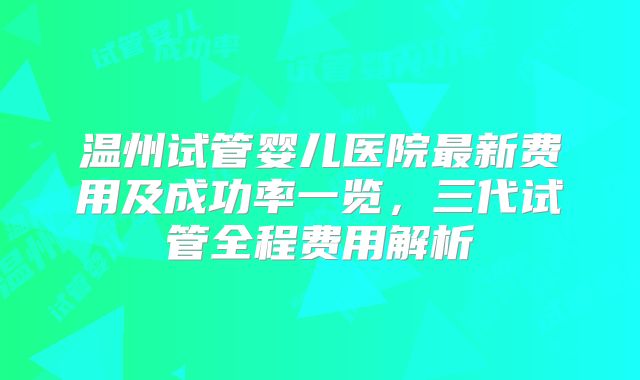 温州试管婴儿医院最新费用及成功率一览,三代试管全程费用解析