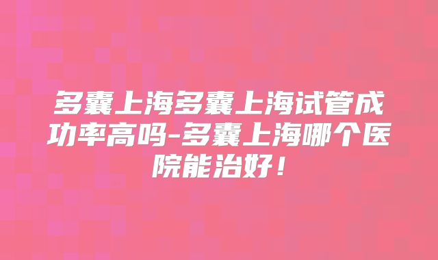 多囊上海多囊上海试管成功率高吗-多囊上海哪个医院能治好！