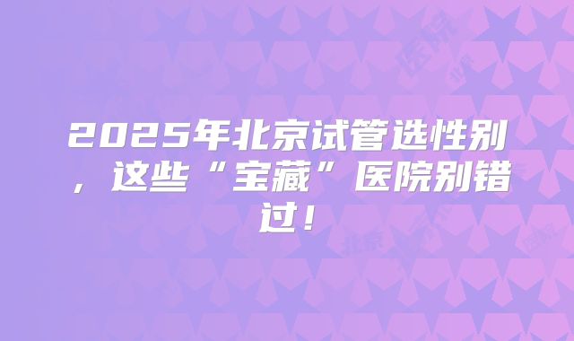 2025年北京试管选性别，这些“宝藏”医院别错过！