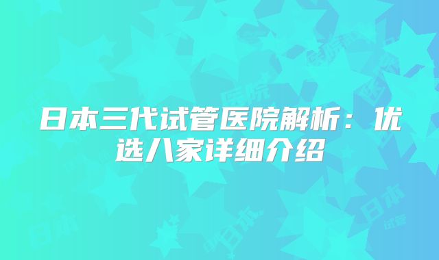 日本三代试管医院解析：优选八家详细介绍