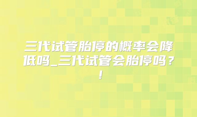 三代试管胎停的概率会降低吗_三代试管会胎停吗？！