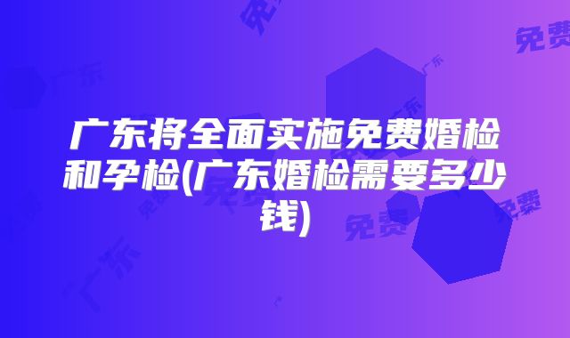 广东将全面实施免费婚检和孕检(广东婚检需要多少钱)