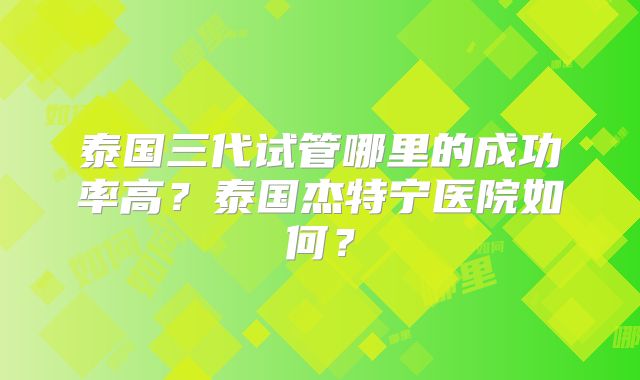 泰国三代试管哪里的成功率高？泰国杰特宁医院如何？