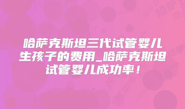 哈萨克斯坦三代试管婴儿生孩子的费用_哈萨克斯坦试管婴儿成功率！